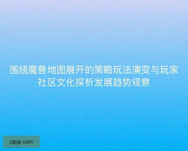 围绕魔兽地图展开的策略玩法演变与玩家社区文化探析发展趋势观察