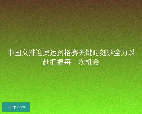 中国女排迎奥运资格赛关键时刻须全力以赴把握每一次机会