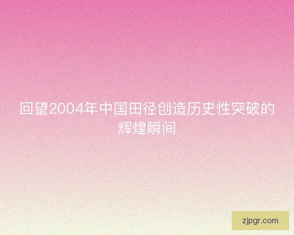 回望2004年中国田径创造历史性突破的辉煌瞬间
