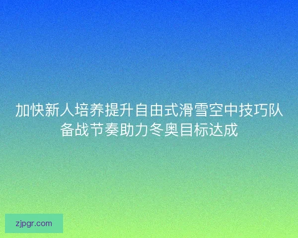 加快新人培养提升自由式滑雪空中技巧队备战节奏助力冬奥目标达成