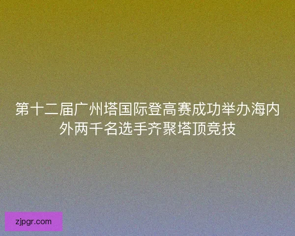 第十二届广州塔国际登高赛成功举办海内外两千名选手齐聚塔顶竞技