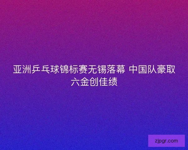 亚洲乒乓球锦标赛无锡落幕 中国队豪取六金创佳绩