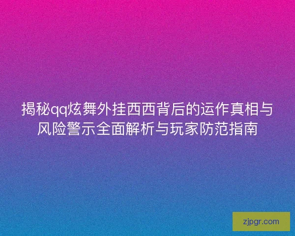 揭秘qq炫舞外挂西西背后的运作真相与风险警示全面解析与玩家防范指南
